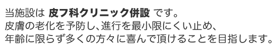 当施設は皮フ科クリニック併設です。皮膚の老化を予防し、進行を最小限にくい止め、年齢に限らず多くの方々に喜んで頂けることを目指します。